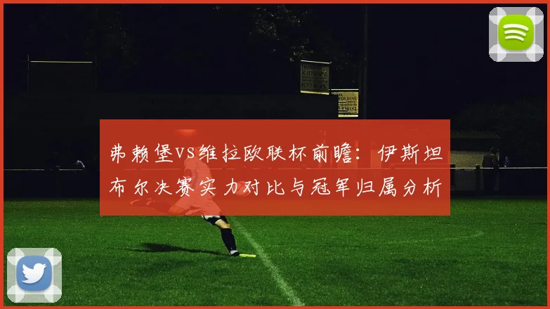 弗赖堡vs维拉欧联杯前瞻:伊斯坦布尔决赛实力对比与冠军归属分析