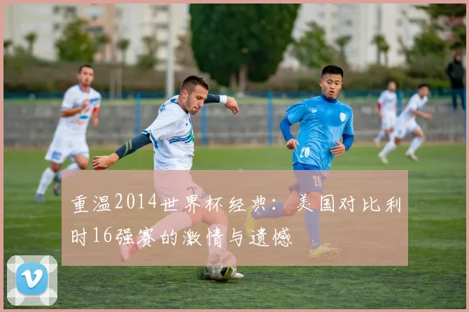 重温2014世界杯经典:美国对比利时16强赛的激情与遗憾