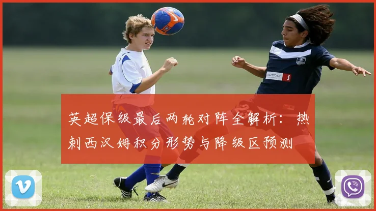 英超保级最后两轮对阵全解析：热刺西汉姆积分形势与降级区预测