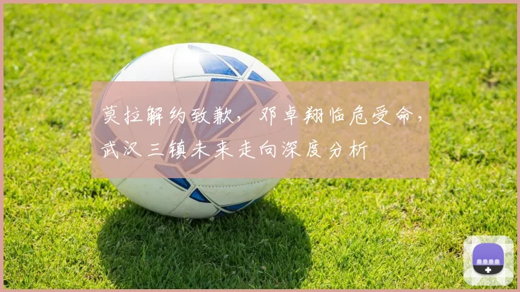 莫拉解约致歉,邓卓翔临危受命,武汉三镇未来走向深度分析