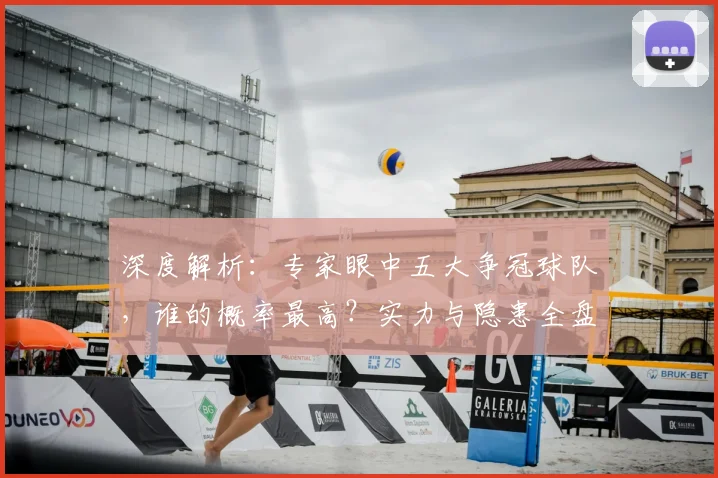 深度解析：专家眼中五大争冠球队，谁的概率最高？实力与隐患全盘点