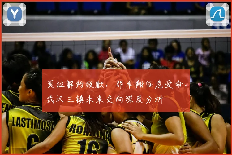 莫拉解约致歉，邓卓翔临危受命，武汉三镇未来走向深度分析