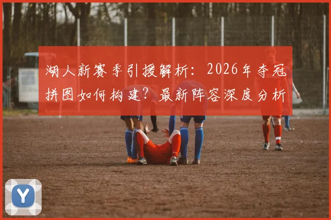 湖人新赛季引援解析:2026年夺冠拼图如何构建?最新阵容深度分析