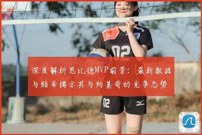深度解析恩比德MVP前景：最新数据与赔率揭示其与约基奇的竞争态势