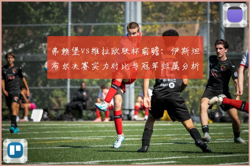 弗赖堡vs维拉欧联杯前瞻：伊斯坦布尔决赛实力对比与冠军归属分析