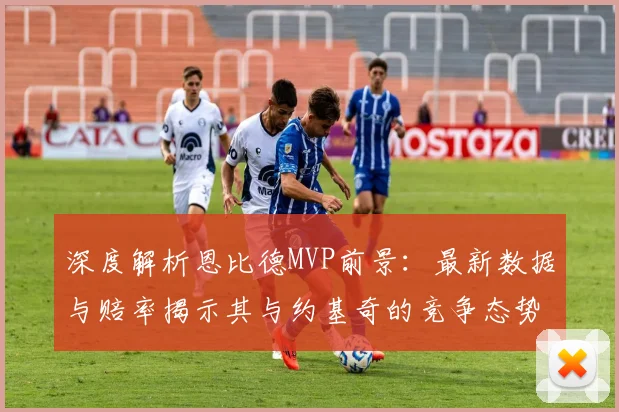 深度解析恩比德MVP前景:最新数据与赔率揭示其与约基奇的竞争态势